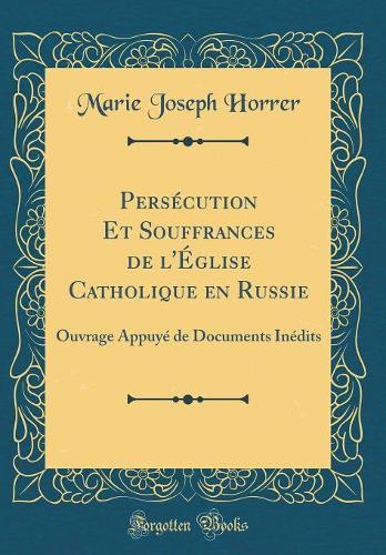 Persécution Et Souffrances de l'Église Catholique en Russie: Ouvrage Appuyé de Documents Inédits (Classic Reprint)