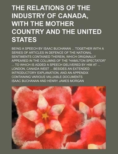 The Relations of the Industry of Canada, with the Mother Country and the United States; Being a Speech by Isaac Buchanan Together with a Series of Articles in Defence of the National Sentiments Contained Therein, Which Originally Appeared in the Co: (English)