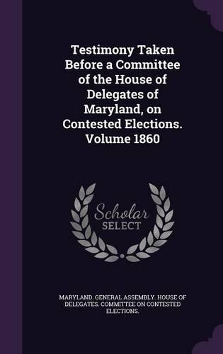 Testimony Taken Before a Committee of the House of Delegates of Maryland, on Contested Elections. Volume 1860