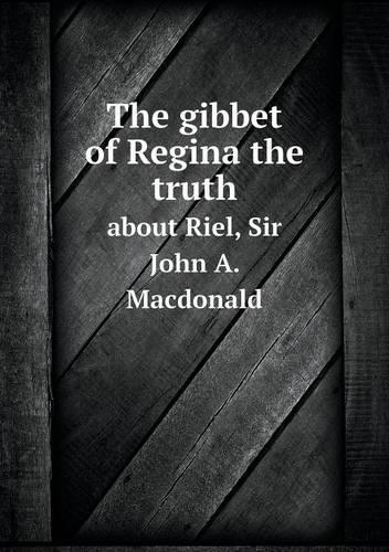 The gibbet of Regina the truth about Riel, Sir John A. Macdonald