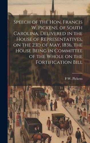 Speech of the Hon. Francis W. Pickens, of South Carolina, Delivered in the House of Representatives, on the 23d of May, 1836, the House Being in Committee of the Whole on the Fortification Bill