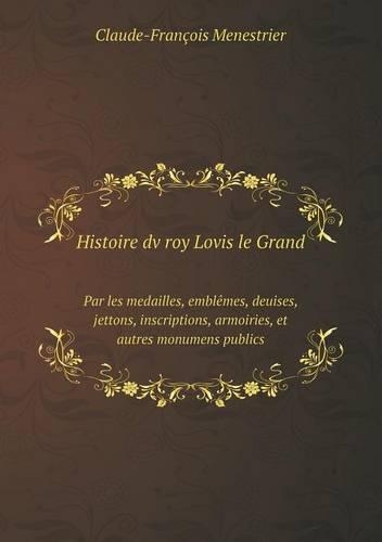 Histoire dv roy Lovis le Grand Par les medailles, emblêmes, deuises, jettons, inscriptions, armoiries, et autres monumens publics