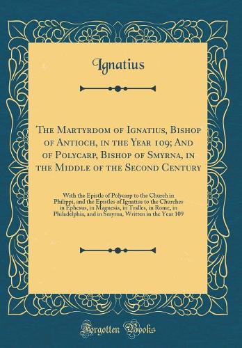 The Martyrdom of Ignatius, Bishop of Antioch, in the Year 109; And of Polycarp, Bishop of Smyrna, in the Middle of the Second Century: With the Epistle of Polycarp to the Church in Philippi, and the Epistles of Ignatius to the Churches in Ephesus,