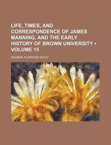 Life, Times, and Correspondence of James Manning, and the Early History of Brown University (Volume 15)