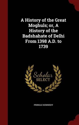 A History of the Great Moghuls; Or, a History of the Badshahate of Delhi from 1398 A.D. to 1739