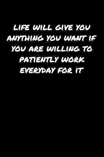 Life Will Give You Anything You Want If You Are Willing To Patiently Work Everyday For It