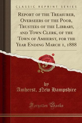 Report of the Treasurer, Overseers of the Poor, Trustees of the Library, and Town Clerk, of the Town of Amherst, for the Year Ending March 1, 1888 (Classic Reprint)