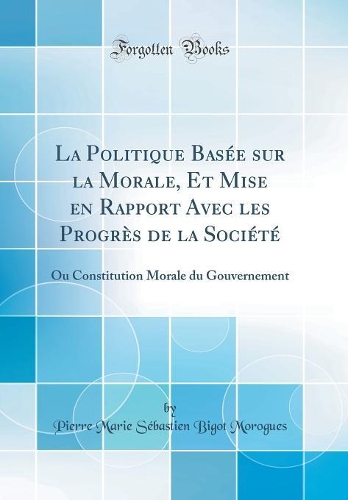La Politique Basée sur la Morale, Et Mise en Rapport Avec les Progrès de la Société: Ou Constitution Morale du Gouvernement (Classic Reprint)