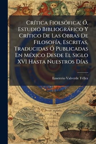 Crítica Fiolsófica; Ó, Estudio Bibliográfico Y Crítico De Las Obras De Filosofía, Escritas, Traducidas Ó Publicadas En México Desde El Siglo XVI Hasta Nuestros Días
