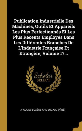 Publication Industrielle Des Machines, Outils Et Appareils Les Plus Perfectionnés Et Les Plus Récents Employés Dans Les Différentes Branches De L'industrie Française Et Etrangère, Volume 17...