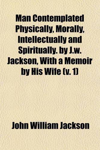 Man Contemplated Physically, Morally, Intellectually and Spiritually. by J.W. Jackson, with a Memoir by His Wife (Volume 1)