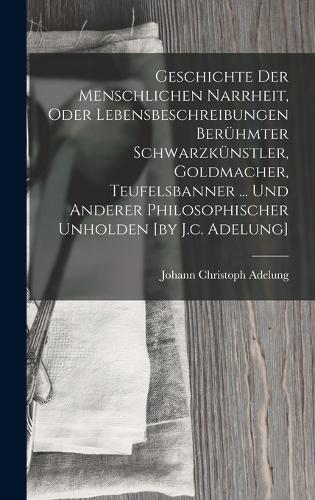 Geschichte Der Menschlichen Narrheit, Oder Lebensbeschreibungen Berühmter Schwarzkünstler, Goldmacher, Teufelsbanner ... Und Anderer Philosophischer Unholden [by J.c. Adelung]