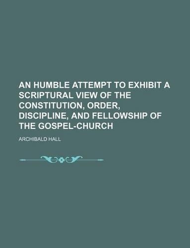 An Humble Attempt to Exhibit a Scriptural View of the Constitution, Order, Discipline, and Fellowship of the Gospel-Church