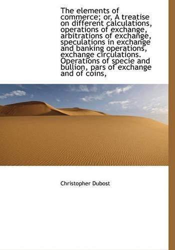 The Elements of Commerce; Or, a Treatise on Different Calculations, Operations of Exchange, Arbitrat