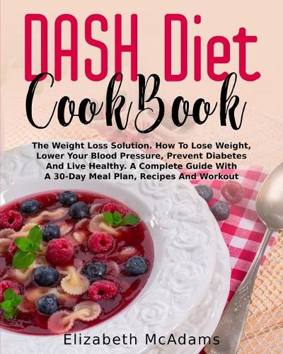 DASH Diet CookBook: The Weight Loss Solution. How To Lose Weight, Lower Your Blood Pressure, Prevent Diabetes And Live Healthy. A Complete Guide With A 30-Days Meal Pla