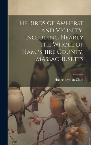 The Birds of Amherst and Vicinity, Including Nearly the Whole of Hampshire County, Massachusetts