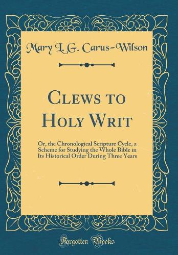 Clews to Holy Writ: Or, the Chronological Scripture Cycle, a Scheme for Studying the Whole Bible in Its Historical Order During Three Years (Classic Reprint)