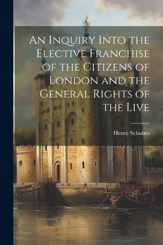 An Inquiry Into the Elective Franchise of the Citizens of London and the General Rights of the Live