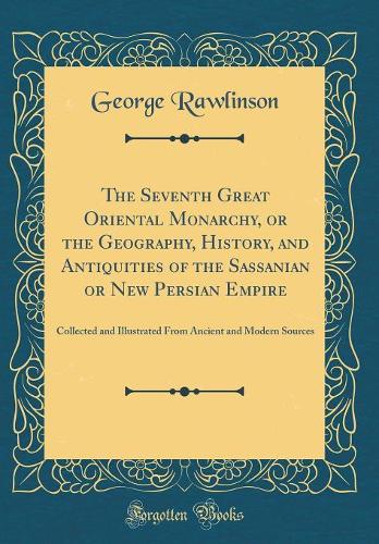 The Seventh Great Oriental Monarchy, or the Geography, History, and Antiquities of the Sassanian or New Persian Empire: Collected and Illustrated From Ancient and Modern Sources (Classic Reprint)
