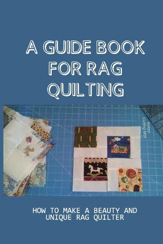 A Guide Book For Rag Quilting: How To Make A Beauty And Unique Rag Quilter: How To Be A Master Of Rag Quilting