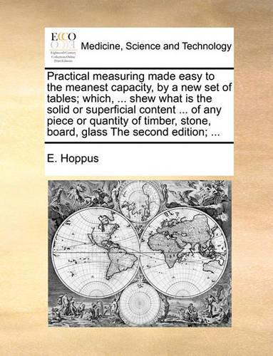 Practical measuring made easy to the meanest capacity, by a new set of tables; which, ... shew what is the solid or superficial content ... of any piece or quantity of timber, stone, board, glass The second edition; ...