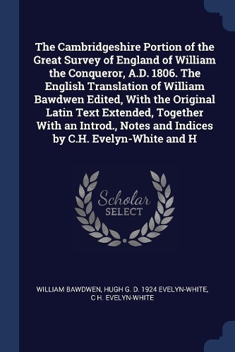 The Cambridgeshire Portion of the Great Survey of England of William the Conqueror, A.D. 1806. The English Translation of William Bawdwen Edited, With the Original Latin Text Extended, Together With an Introd., Notes and Indices by C.H. Evelyn-Whit