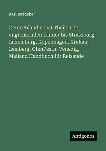 Deutschland nebst Theilen der angrenzenden Länder bis Strassburg, Luxemburg, Kopenhagen, Krakau, Lemberg, OfenPesth, Venedig, Mailand Handbuch für Reisende