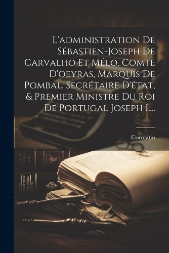 L'administration De Sébastien-joseph De Carvalho Et Mélo, Comte D'oeyras, Marquis De Pombal, Secrétaire D'état, & Premier Ministre Du Roi De Portugal Joseph I....