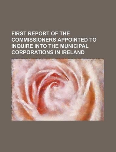First Report of the Commissioners Appointed to Inquire Into the Municipal Corporations in Ireland