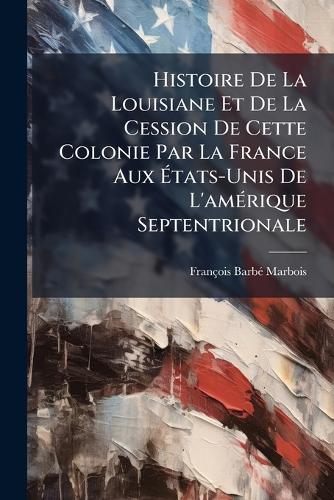 Histoire De La Louisiane Et De La Cession De Cette Colonie Par La France Aux Ãtats-Unis De L'amÃ(c)rique Septentrionale