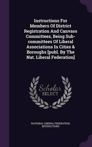 Instructions for Members of District Registration and Canvass Committees, Being Sub-Committees of Liberal Associations in Cities & Boroughs [Publ. by the Nat. Liberal Federation]: (English)
