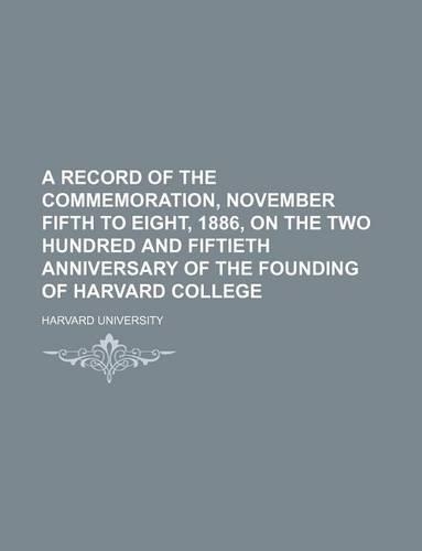 A Record of the Commemoration, November Fifth to Eight, 1886, on the Two Hundred and Fiftieth Anniversary of the Founding of Harvard College