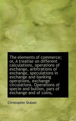 The Elements of Commerce; Or, a Treatise on Different Calculations, Operations of Exchange, Arbitrat