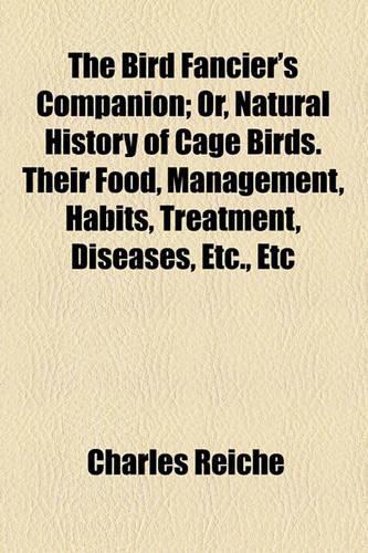 The Bird Fancier's Companion; Or, Natural History of Cage Birds. Their Food, Management, Habits, Treatment, Diseases, Etc., Etc