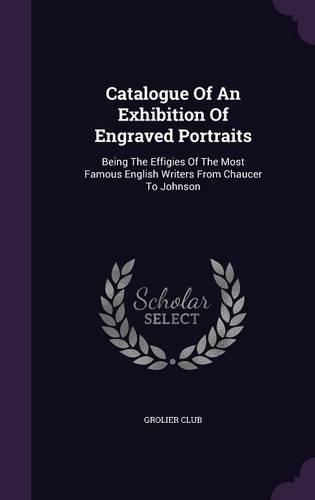 Catalogue Of An Exhibition Of Engraved Portraits: Being The Effigies Of The Most Famous English Writers From Chaucer To Johnson
