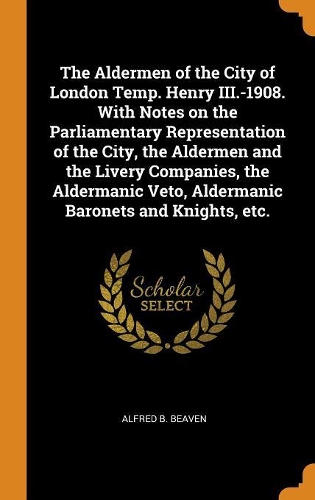 The Aldermen of the City of London Temp. Henry III.-1908. with Notes on the Parliamentary Representation of the City, the Aldermen and the Livery Companies, the Aldermanic Veto, Aldermanic Baronets and Knights, Etc.