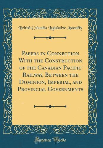 Papers in Connection With the Construction of the Canadian Pacific Railway, Between the Dominion, Imperial, and Provincial Governments (Classic Reprint)