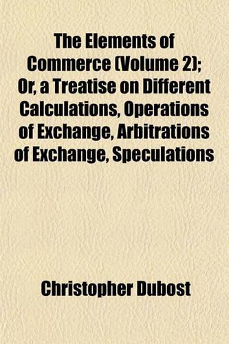 The Elements of Commerce (Volume 2); Or, a Treatise on Different Calculations, Operations of Exchange, Arbitrations of Exchange, Speculations