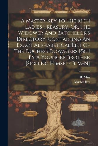 A Master-key To The Rich Ladies Treasury. Or, The Widower And Batchelor's Directory, Containing An Exact Alphabetical List Of The Duchess Dowagers [&c.] By A Younger Brother [signing Himself B. M-n]