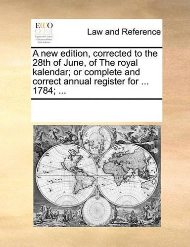 A New Edition, Corrected to the 28th of June, of the Royal Kalendar; Or Complete and Correct Annual Register for ... 1784; ...