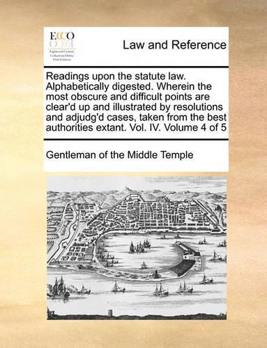 Readings Upon the Statute Law. Alphabetically Digested. Wherein the Most Obscure and Difficult Points Are Clear'd Up and Illustrated by Resolutions and Adjudg'd Cases, Taken from the Best Authorities Extant. Vol. IV. Volume 4 of 5