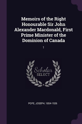 Memoirs of the Right Honourable Sir John Alexander Macdonald, First Prime Minister of the Dominion of Canada