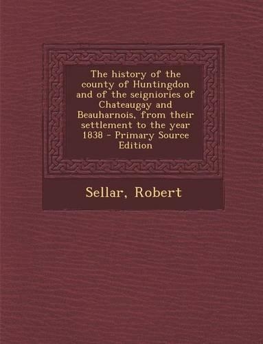 The History of the County of Huntingdon and of the Seigniories of Chateaugay and Beauharnois, from Their Settlement to the Year 1838