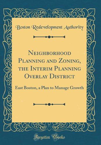 Neighborhood Planning and Zoning, the Interim Planning Overlay District: East Boston, a Plan to Manage Growth (Classic Reprint)