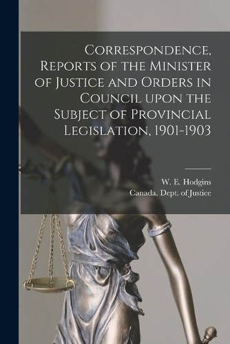 Correspondence, Reports of the Minister of Justice and Orders in Council Upon the Subject of Provincial Legislation, 1901-1903 [microform]