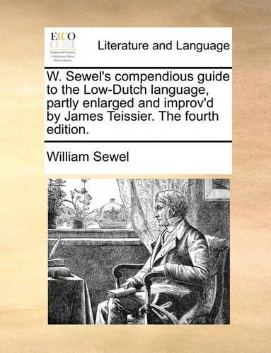 W. Sewel's Compendious Guide to the Low-Dutch Language, Partly Enlarged and Improv'd by James Teissier. the Fourth Edition.