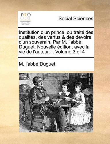 Institution D'Un Prince, Ou Traite Des Qualites, Des Vertus & Des Devoirs D'Un Souverain. Par M. L'Abbe Duguet. Nouvelle Edition, Avec La Vie de L'Auteur. .. Volume 3 of 4