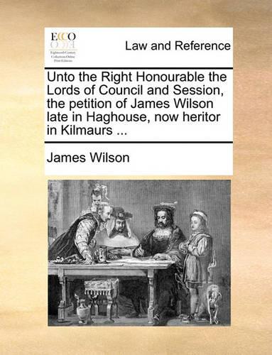 Unto the Right Honourable the Lords of Council and Session, the Petition of James Wilson Late in Haghouse, Now Heritor in Kilmaurs ...