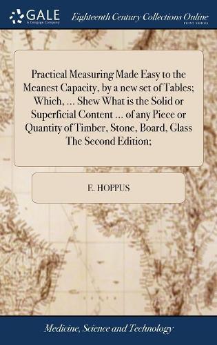 Practical Measuring Made Easy to the Meanest Capacity, by a New Set of Tables; Which, ... Shew What Is the Solid or Superficial Content ... of Any Piece or Quantity of Timber, Stone, Board, Glass the Second Edition;