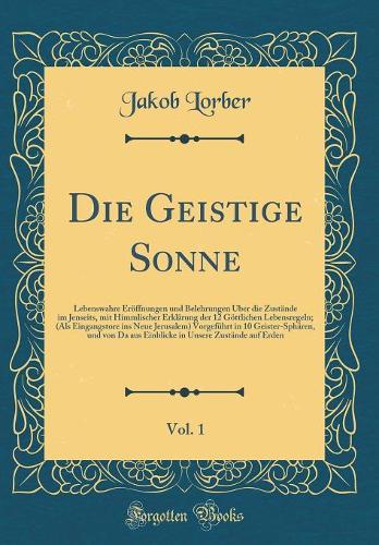 Die Geistige Sonne, Vol. 1: Lebenswahre Eröffnungen und Belehrungen Über die Zustände im Jenseits, mit Himmlischer Erklärung der 12 Göttlichen Lebensregeln; (Als Eingangstore ins Neue Jerusalem) Vorgeführt in 10 Geister-Sphären, und von Da aus Einb
